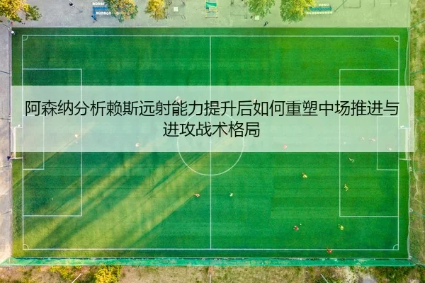阿森纳分析赖斯远射能力提升后如何重塑中场推进与进攻战术格局