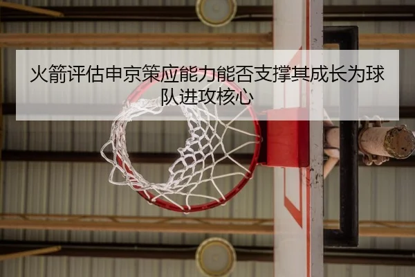 火箭评估申京策应能力能否支撑其成长为球队进攻核心