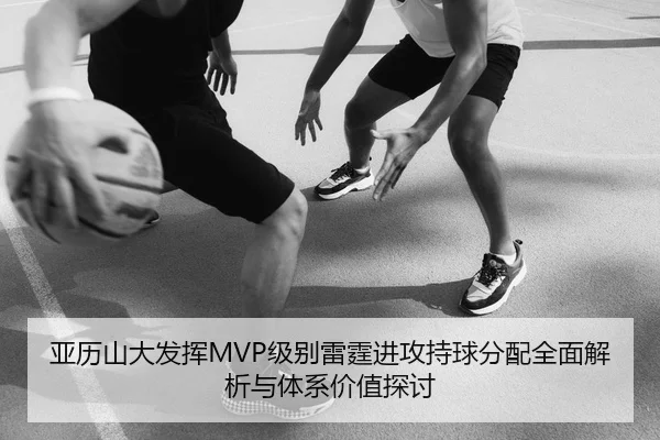 亚历山大发挥MVP级别雷霆进攻持球分配全面解析与体系价值探讨